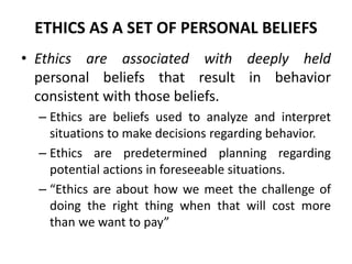 ETHICS AS A SET OF PERSONAL BELIEFS
• Ethics are associated with deeply held
personal beliefs that result in behavior
consistent with those beliefs.
– Ethics are beliefs used to analyze and interpret
situations to make decisions regarding behavior.
– Ethics are predetermined planning regarding
potential actions in foreseeable situations.
– “Ethics are about how we meet the challenge of
doing the right thing when that will cost more
than we want to pay”
 