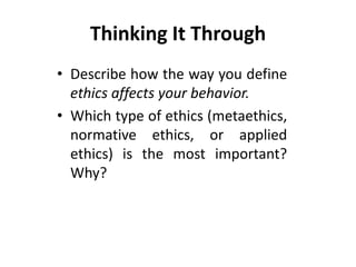 Thinking It Through
• Describe how the way you define
ethics affects your behavior.
• Which type of ethics (metaethics,
normative ethics, or applied
ethics) is the most important?
Why?
 