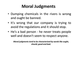 Moral Judgments
• Dumping chemicals in the rivers is wrong
and ought be banned.
• It's wrong that our company is trying to
avoid the regulations and it should stop.
• He's a bad person - he never treats people
well and doesn't seem to respect anyone.
Moral judgments tend to be characterized by words like ought,
should, good and bad.
 