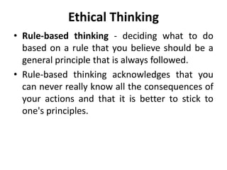 Ethical Thinking
• Rule-based thinking - deciding what to do
based on a rule that you believe should be a
general principle that is always followed.
• Rule-based thinking acknowledges that you
can never really know all the consequences of
your actions and that it is better to stick to
one's principles.
 