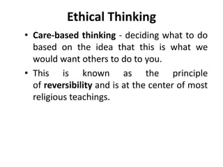 Ethical Thinking
• Care-based thinking - deciding what to do
based on the idea that this is what we
would want others to do to you.
• This is known as the principle
of reversibility and is at the center of most
religious teachings.
 