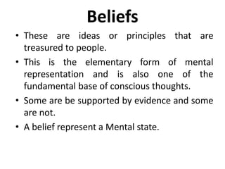 Beliefs
• These are ideas or principles that are
treasured to people.
• This is the elementary form of mental
representation and is also one of the
fundamental base of conscious thoughts.
• Some are be supported by evidence and some
are not.
• A belief represent a Mental state.
 