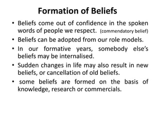 Formation of Beliefs
• Beliefs come out of confidence in the spoken
words of people we respect. (commendatory belief)
• Beliefs can be adopted from our role models.
• In our formative years, somebody else’s
beliefs may be internalised.
• Sudden changes in life may also result in new
beliefs, or cancellation of old beliefs.
• some beliefs are formed on the basis of
knowledge, research or commercials.
 