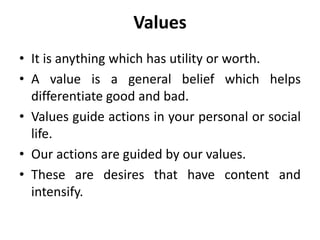 Values
• It is anything which has utility or worth.
• A value is a general belief which helps
differentiate good and bad.
• Values guide actions in your personal or social
life.
• Our actions are guided by our values.
• These are desires that have content and
intensify.
 