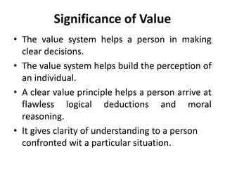 Significance of Value
• The value system helps a person in making
clear decisions.
• The value system helps build the perception of
an individual.
• A clear value principle helps a person arrive at
flawless logical deductions and moral
reasoning.
• It gives clarity of understanding to a person
confronted wit a particular situation.
 