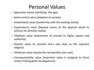 Personal Values
– Egocentric values (satisfying the ego)
– Socio-centric value (adaption to society)
– Existentialist value (conformity with the existing reality)
– Supernatural value (Beyond norms of the physical world to
achieve he ultimate reality)
– Tribalistic value (Submission of oneself to higher power and
authority)
– Deontic value (it consists one’s own duty as the supreme
religion)
– Utilitarian value (realize the net benefits over cost)
– Consequentiality value (important value is assigned to those
actions having good consequences)
 