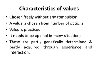 Characteristics of values
• Chosen freely without any compulsion
• A value is chosen from number of options
• Value is practiced
• It needs to be applied in many situations
• These are partly genetically determined &
partly acquired through experience and
interaction.
 