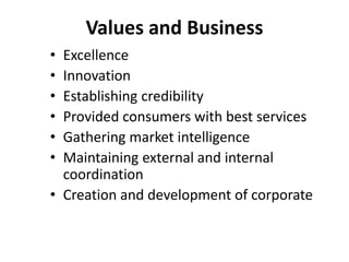 Values and Business
• Excellence
• Innovation
• Establishing credibility
• Provided consumers with best services
• Gathering market intelligence
• Maintaining external and internal
coordination
• Creation and development of corporate
 