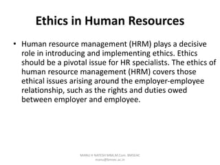 Ethics in Human Resources
• Human resource management (HRM) plays a decisive
role in introducing and implementing ethics. Ethics
should be a pivotal issue for HR specialists. The ethics of
human resource management (HRM) covers those
ethical issues arising around the employer-employee
relationship, such as the rights and duties owed
between employer and employee.
MANU H NATESH MBA,M.Com. BMSEAC
manu@bmsec.ac.in
 