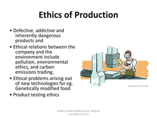 Ethics of Production
• Defective, addictive and
inherently dangerous
products and
• Ethical relations between the
company and the
environment include
pollution, environmental
ethics, and carbon
emissions trading.
• Ethical problems arising out
of new technologies for eg.
Genetically modified food
• Product testing ethics
MANU H NATESH MBA,M.Com. BMSEAC
manu@bmsec.ac.in
 