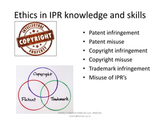 Ethics in IPR knowledge and skills
• Patent infringement
• Patent misuse
• Copyright infringement
• Copyright misuse
• Trademark infringement
• Misuse of IPR’s
MANU H NATESH MBA,M.Com. BMSEAC
manu@bmsec.ac.in
 