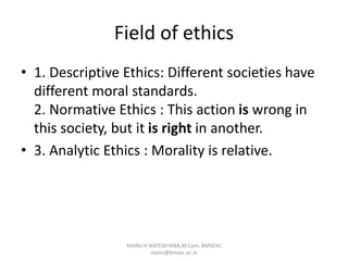 Field of ethics
• 1. Descriptive Ethics: Different societies have
different moral standards.
2. Normative Ethics : This action is wrong in
this society, but it is right in another.
• 3. Analytic Ethics : Morality is relative.
MANU H NATESH MBA,M.Com. BMSEAC
manu@bmsec.ac.in
 