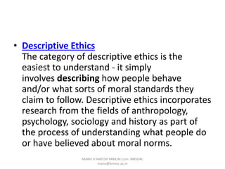 • Descriptive Ethics
The category of descriptive ethics is the
easiest to understand - it simply
involves describing how people behave
and/or what sorts of moral standards they
claim to follow. Descriptive ethics incorporates
research from the fields of anthropology,
psychology, sociology and history as part of
the process of understanding what people do
or have believed about moral norms.
MANU H NATESH MBA,M.Com. BMSEAC
manu@bmsec.ac.in
 