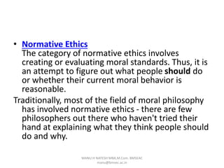 • Normative Ethics
The category of normative ethics involves
creating or evaluating moral standards. Thus, it is
an attempt to figure out what people should do
or whether their current moral behavior is
reasonable.
Traditionally, most of the field of moral philosophy
has involved normative ethics - there are few
philosophers out there who haven't tried their
hand at explaining what they think people should
do and why.
MANU H NATESH MBA,M.Com. BMSEAC
manu@bmsec.ac.in
 