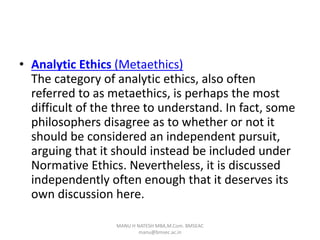 • Analytic Ethics (Metaethics)
The category of analytic ethics, also often
referred to as metaethics, is perhaps the most
difficult of the three to understand. In fact, some
philosophers disagree as to whether or not it
should be considered an independent pursuit,
arguing that it should instead be included under
Normative Ethics. Nevertheless, it is discussed
independently often enough that it deserves its
own discussion here.
MANU H NATESH MBA,M.Com. BMSEAC
manu@bmsec.ac.in
 