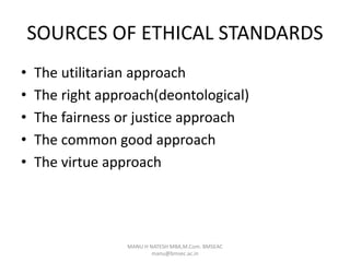 SOURCES OF ETHICAL STANDARDS
• The utilitarian approach
• The right approach(deontological)
• The fairness or justice approach
• The common good approach
• The virtue approach
MANU H NATESH MBA,M.Com. BMSEAC
manu@bmsec.ac.in
 