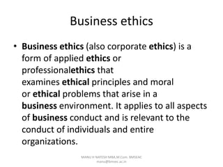 Business ethics
• Business ethics (also corporate ethics) is a
form of applied ethics or
professionalethics that
examines ethical principles and moral
or ethical problems that arise in a
business environment. It applies to all aspects
of business conduct and is relevant to the
conduct of individuals and entire
organizations.
MANU H NATESH MBA,M.Com. BMSEAC
manu@bmsec.ac.in
 