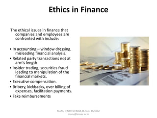 Ethics in Finance
The ethical issues in finance that
companies and employees are
confronted with include:
• In accounting – window dressing,
misleading financial analysis.
• Related party transactions not at
arm’s length
• Insider trading, securities fraud
leading to manipulation of the
financial markets.
• Executive compensation.
• Bribery, kickbacks, over billing of
expenses, facilitation payments.
• Fake reimbursements
MANU H NATESH MBA,M.Com. BMSEAC
manu@bmsec.ac.in
 