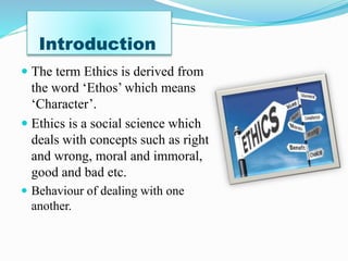 Introduction
The term Ethics is derived from
the word ‘Ethos’ which means
‘Character’.
Ethics is a social science which
deals with concepts such as right
and wrong, moral and immoral,
good and bad etc.
Behaviour of dealing with one
another.