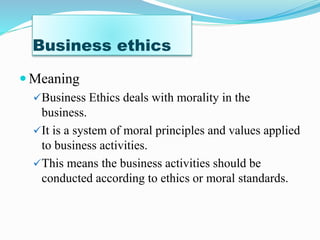 Business ethics
Meaning
Business Ethics deals with morality in the
business.
It is a system of moral principles and values applied
to business activities.
This means the business activities should be
conducted according to ethics or moral standards.