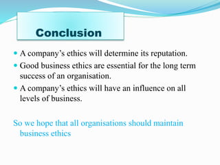 Conclusion
A company’s ethics will determine its reputation.
Good business ethics are essential for the long term
success of an organisation.
A company’s ethics will have an influence on all
levels of business.
So we hope that all organisations should maintain
business ethics