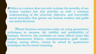 Ethics as a science does not only evaluate the morality of our
human conduct but also provides us with a common
understanding of the universal, objective, and irreversible
moral principles that govern our human conduct and guide
our moral decisions.
Some business enterprises today are using quantitative
techniques to measure the viability and profitability of
business. However, the resolution on some ethical issues like
sexual harassment, bribery, ,misrepresentation, graft, insider
trading, among others, cannot be solved by quantitative
techniques but by moral reasoning.