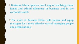 Business Ethics opens a novel way of resolving moral
issues and ethical dilemmas in business and in the
corporate world.
The study of Business Ethics will prepare and equip
managers for a more effective way of managing people
and organizations.