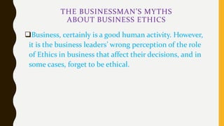 THE BUSINESSMAN’S MYTHS
ABOUT BUSINESS ETHICS
Business, certainly is a good human activity. However,
it is the business leaders’ wrong perception of the role
of Ethics in business that affect their decisions, and in
some cases, forget to be ethical.