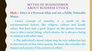 MYTHS OF BUSINESSMEN
ABOUT BUSINESS ETHICS
Myth 1. Ethics is a Personal Affair and not a Public Debatable
Matter.
one’s concept of morality is a result of the
environmental factors, like religion, culture and family
values that have had a great impact on the person however
man is also a social being, which means- he is always a being
in relation with other men.
The individual’s moral values may be very subjective but
in the exercise of this value system, he must also consider the
impact and gravity of his actions on others.