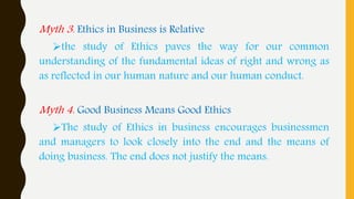 Myth 3. Ethics in Business is Relative
the study of Ethics paves the way for our common
understanding of the fundamental ideas of right and wrong as
as reflected in our human nature and our human conduct.
Myth 4. Good Business Means Good Ethics
The study of Ethics in business encourages businessmen
and managers to look closely into the end and the means of
doing business. The end does not justify the means.