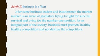 Myth 5. Business is a War
for some business leaders and businessmen the market
market is an arena of gladiators trying to fight for survival
survival and vying for the number one position. As an
integral part of the society, business must promote healthy
healthy competition and not destroy the competitors.