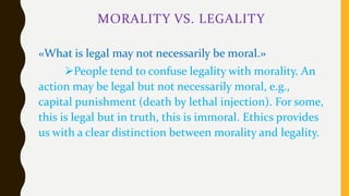 MORALITY VS. LEGALITY
«What is legal may not necessarily be moral.»
People tend to confuse legality with morality. An
action may be legal but not necessarily moral, e.g.,
capital punishment (death by lethal injection). For some,
this is legal but in truth, this is immoral. Ethics provides
us with a clear distinction between morality and legality.