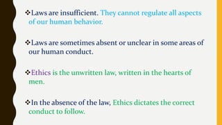 Laws are insufficient. They cannot regulate all aspects
of our human behavior.
Laws are sometimes absent or unclear in some areas of
our human conduct.
Ethics is the unwritten law, written in the hearts of
men.
In the absence of the law, Ethics dictates the correct
conduct to follow.