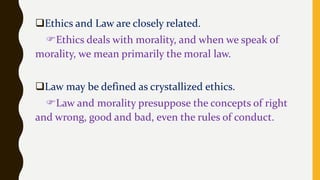 Ethics and Law are closely related.
Ethics deals with morality, and when we speak of
morality, we mean primarily the moral law.
Law may be defined as crystallized ethics.
Law and morality presuppose the concepts of right
and wrong, good and bad, even the rules of conduct.