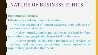 NATURE OF BUSINESS ETHICS
The Nature of Business
Business is as old as human civilization.
in the beginning of human existence, men took care of
their own needs and wants.
they hunted animals and cultivated the land for food
and clothing, and people simply provided for their own.
some people sought their products and services so
that they need not spend more time, money, and effort to
acquire these goods that they need.
