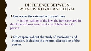 DIFFERENCE BETWEEN
WHAT IS MORAL AND LEGAL
Law covers the external actions of man.
in the making of the law, the items covered in
that Law is the external action and behavior of a
person.
Ethics speaks about the study of motivation and
intention, including the internal disposition of the
person.