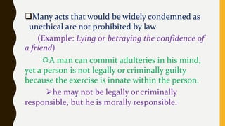 Many acts that would be widely condemned as
unethical are not prohibited by law
(Example: Lying or betraying the confidence of
a friend)
A man can commit adulteries in his mind,
yet a person is not legally or criminally guilty
because the exercise is innate within the person.
he may not be legally or criminally
responsible, but he is morally responsible.