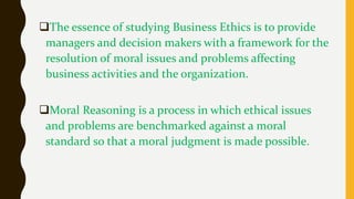 The essence of studying Business Ethics is to provide
managers and decision makers with a framework for the
resolution of moral issues and problems affecting
business activities and the organization.
Moral Reasoning is a process in which ethical issues
and problems are benchmarked against a moral
standard so that a moral judgment is made possible.