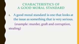 CHARACTERISTICS OF
A GOOD MORAL STANDARD
1. A good moral standard is one that looks at
the issue as something that is very serious.
(example: murder, graft and corruption,
stealing)