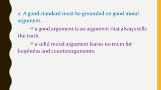 2. A good standard must be grounded on good moral
argument.
a good argument is an argument that always tells
the truth.
a solid moral argument leaves no room for
loopholes and counterarguments.