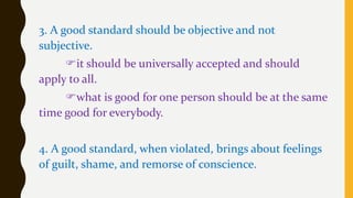 3. A good standard should be objective and not
subjective.
it should be universally accepted and should
apply to all.
what is good for one person should be at the same
time good for everybody.
4. A good standard, when violated, brings about feelings
of guilt, shame, and remorse of conscience.