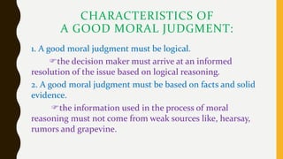 CHARACTERISTICS OF
A GOOD MORAL JUDGMENT:
1. A good moral judgment must be logical.
the decision maker must arrive at an informed
resolution of the issue based on logical reasoning.
2. A good moral judgment must be based on facts and solid
evidence.
the information used in the process of moral
reasoning must not come from weak sources like, hearsay,
rumors and grapevine.