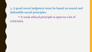 3. A good moral judgment must be based on sound and
defensible moral principles.
A weak ethical principle is open to a lot of
criticisms.
