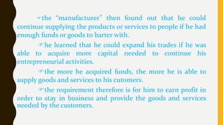 the “manufacturer” then found out that he could
continue supplying the products or services to people if he had
enough funds or goods to barter with.
he learned that he could expand his trades if he was
able to acquire more capital needed to continue his
entrepreneurial activities.
the more he acquired funds, the more he is able to
supply goods and services to his cutomers.
the requirement therefore is for him to earn profit in
order to stay in business and provide the goods and services
needed by the customers.