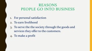 REASONS
PEOPLE GO INTO BUSINESS
1. For personal satisfaction
2. To earn livelihood
3. To serve the the society through the goods and
services they offer to the customers.
4. To make a profit