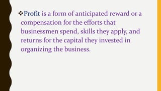 Profit is a form of anticipated reward or a
compensation for the efforts that
businessmen spend, skills they apply, and
returns for the capital they invested in
organizing the business.