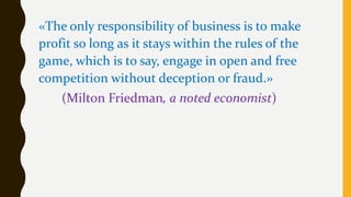 «The only responsibility of business is to make
profit so long as it stays within the rules of the
game, which is to say, engage in open and free
competition without deception or fraud.»
(Milton Friedman, a noted economist)