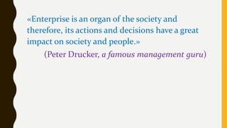 «Enterprise is an organ of the society and
therefore, its actions and decisions have a great
impact on society and people.»
(Peter Drucker, a famous management guru)