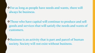 For as long as people have needs and wants, there will
always be business.
Those who have capital will continue to produce and sell
goods and services that will satisfy the needs and wants of
customers.
Business is an activity that is part and parcel of human
society. Society will not exist without business.