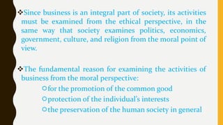 Since business is an integral part of society, its activities
must be examined from the ethical perspective, in the
same way that society examines politics, economics,
government, culture, and religion from the moral point of
view.
The fundamental reason for examining the activities of
business from the moral perspective:
for the promotion of the common good
protection of the individual’s interests
the preservation of the human society in general